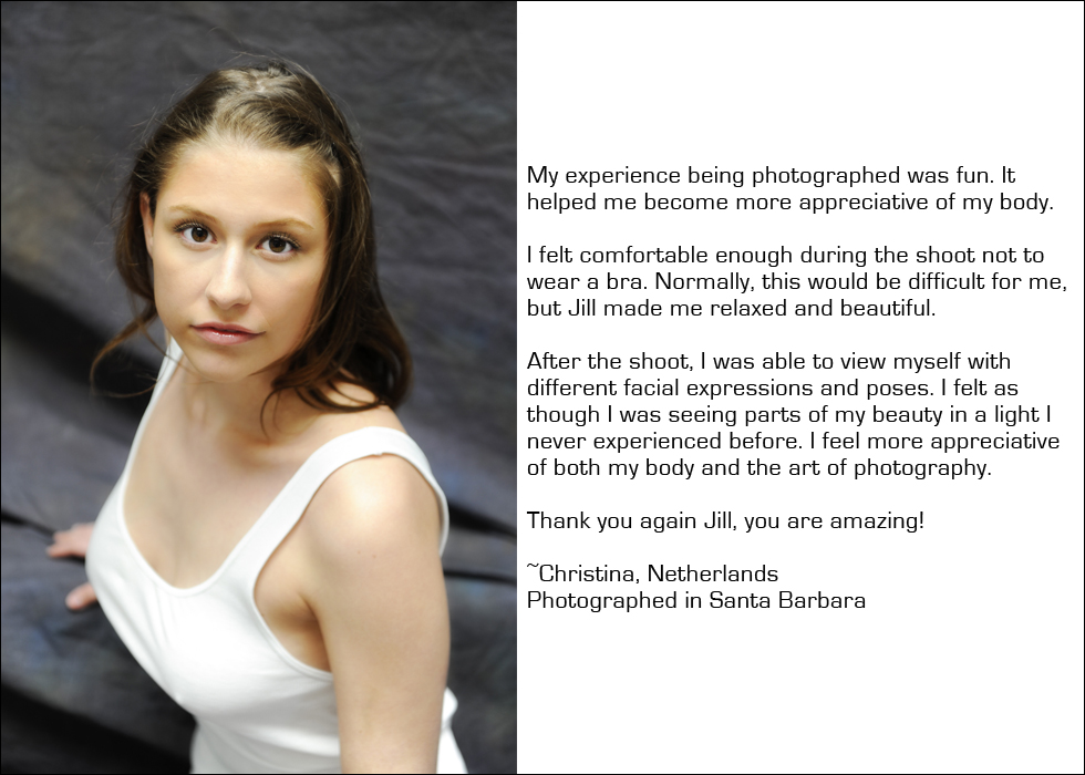 My experience being photographed was fun. It helped me become more appreciative of my body. I felt comfortable enough during the shoot not to wear a bra. Normally, this would be difficult for me, but Jill made me relaxed and beautiful. After the shoot, I was able to view myself with different facial expressions and poses. I felt as though I was seeing parts of my beauty in a light I never experienced before. I feel more appreciative of both my body and the art of photography. Thank you again Jill, you are amazing! ~Christina, Netherlands Photographed in Santa Barbara
